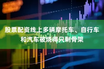 股票配资线上多辆摩托车、自行车和汽车被烧得只剩骨架