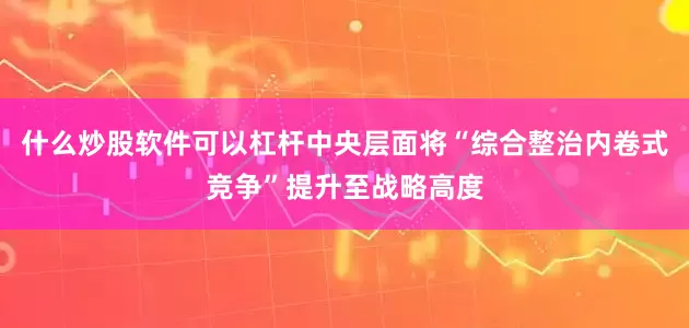 什么炒股软件可以杠杆中央层面将“综合整治内卷式竞争”提升至战略高度
