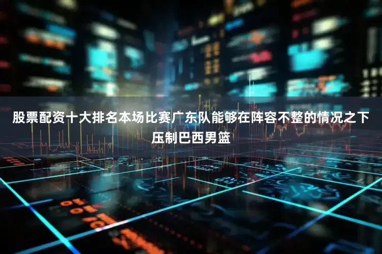 股票配资十大排名本场比赛广东队能够在阵容不整的情况之下压制巴西男篮