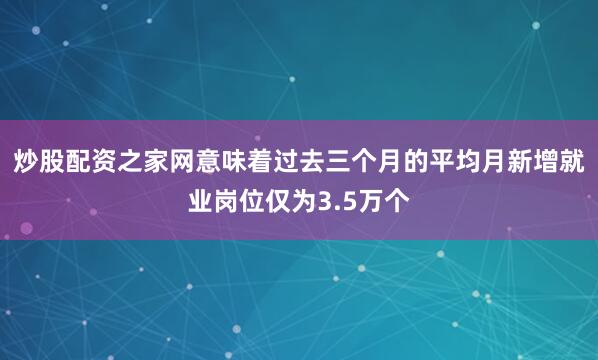 炒股配资之家网意味着过去三个月的平均月新增就业岗位仅为3.5万个