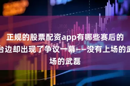 正规的股票配资app有哪些赛后的看台边却出现了争议一幕——没有上场的武磊