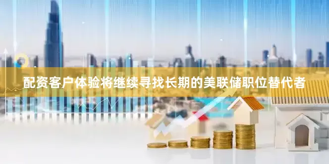 配资客户体验将继续寻找长期的美联储职位替代者