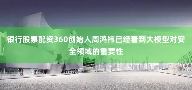 银行股票配资360创始人周鸿祎已经看到大模型对安全领域的重要性