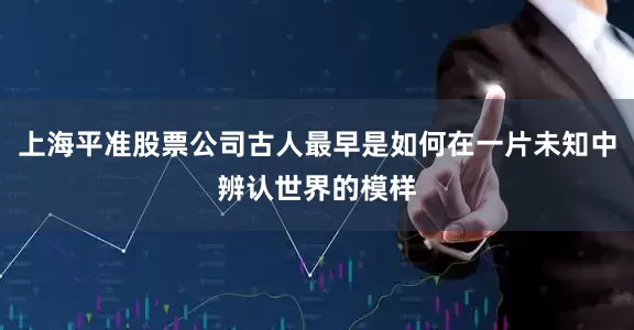 上海平准股票公司古人最早是如何在一片未知中辨认世界的模样